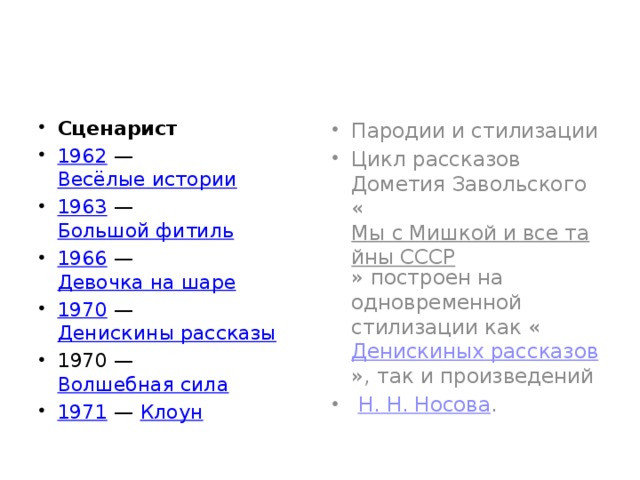 Сценарист 1962  —  Весёлые истории 1963  —  Большой фитиль 1966  —  Девочка на шаре 1970  —  Денискины рассказы 1970 —  Волшебная сила 1971  —  Клоун Пародии и стилизации Цикл рассказов Дометия Завольского « Мы с Мишкой и все тайны СССР » построен на одновременной стилизации как « Денискиных рассказов », так и произведений   Н. Н. Носова . 