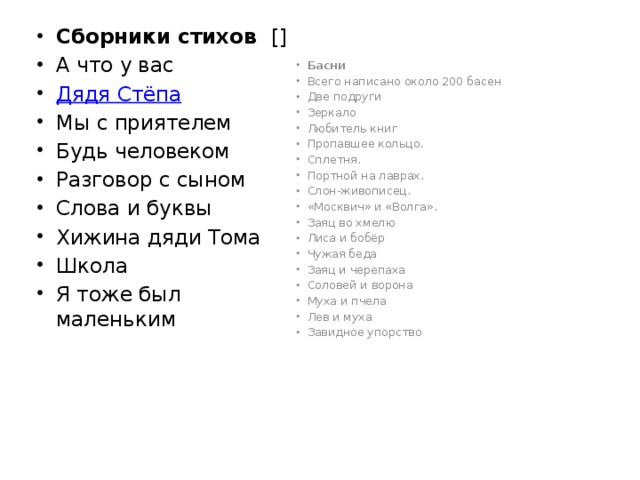 Сборники стихов [] А что у вас Дядя Стёпа Мы с приятелем Будь человеком Разговор с сыном Слова и буквы Хижина дяди Тома Школа Я тоже был маленьким Басни Всего написано около 200 басен Две подруги Зеркало Любитель книг Пропавшее кольцо. Сплетня. Портной на лаврах. Слон-живописец. «Москвич» и «Волга». Заяц во хмелю Лиса и бобёр Чужая беда Заяц и черепаха Соловей и ворона Муха и пчела Лев и муха Завидное упорство 