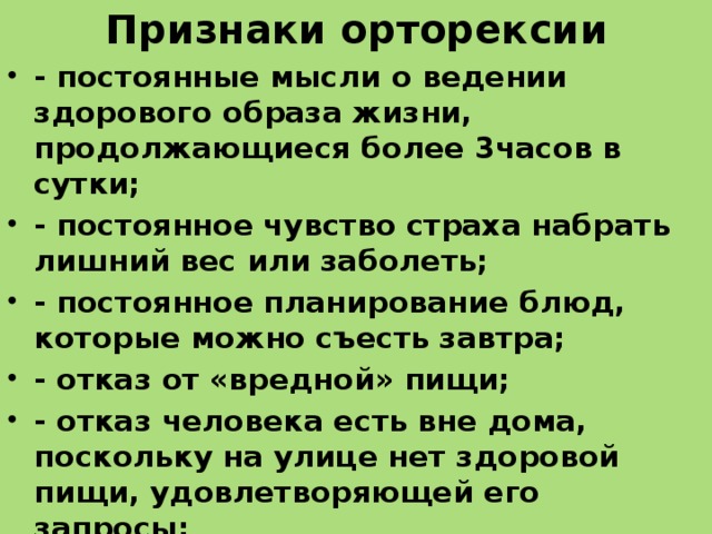 Признаки орторексии - постоянные мысли о ведении здорового образа жизни, продолжающиеся более 3часов в сутки; - постоянное чувство страха набрать лишний вес или заболеть; - постоянное планирование блюд, которые можно съесть завтра; - отказ от «вредной» пищи; - отказ человека есть вне дома, поскольку на улице нет здоровой пищи, удовлетворяющей его запросы; - отказ от употребления жиров и углеводов, соли; - регулярное изучение систем питания; - постоянное желание сжигать ежедневно все большее количество калорий; - постоянный подсчет съеденных калорий. 