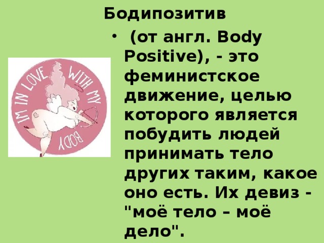 Бодипозитив  (от англ. Body Positive), - это феминистское движение, целью которого является побудить людей принимать тело других таким, какое оно есть. Их девиз - 