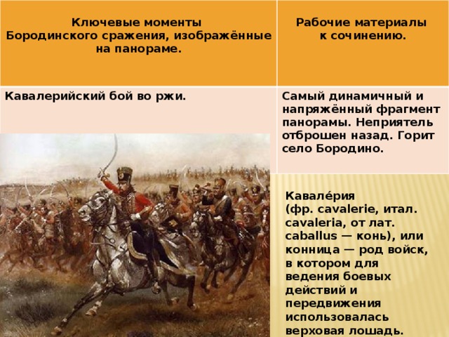  Ключевые моменты  Кавалерийский бой во ржи. Бородинского сражения, изображённые на панораме. Рабочие материалы Самый динамичный и напряжённый фрагмент панорамы. Неприятель отброшен назад. Горит село Бородино. к сочинению. Кавале́рия (фр. cavalerie, итал. cavaleria, от лат. caballus — конь), или конница — род войск, в котором для ведения боевых действий и передвижения использовалась верховая лошадь. 