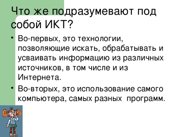  Что же подразумевают под собой ИКТ?   Во-первых, это технологии, позволяющие искать, обрабатывать и усваивать информацию из различных источников, в том числе и из Интернета. Во-вторых, это использование самого компьютера, самых разных программ. 