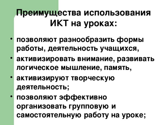 Преимущества использования ИКТ на уроках: позволяют разнообразить формы работы, деятельность учащихся, активизировать внимание, развивать логическое мышление, память, активизируют творческую деятельность; позволяют эффективно организовать групповую и самостоятельную работу на уроке;  