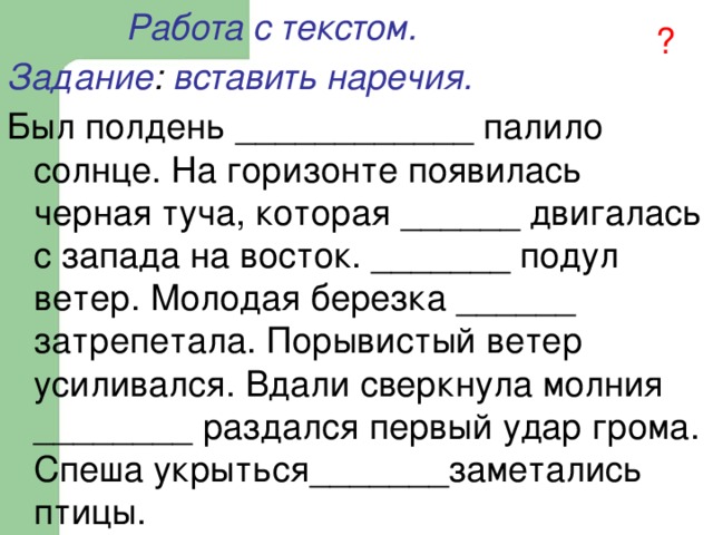  Работа с текстом. Задание : вставить наречия. Был полдень ____________ палило солнце. На горизонте появилась черная туча, которая ______ двигалась с запада на восток. _______ подул ветер. Молодая березка ______ затрепетала. Порывистый ветер усиливался. Вдали сверкнула молния ________ раздался первый удар грома. Спеша укрыться_______заметались птицы. ? 