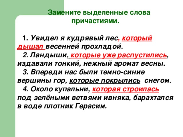  Замените выделенные слова причастиями.  1. Увидел я кудрявый лес , который дышал весенней прохладой. 2. Ландыши,  которые уже распустились , издавали тонкий, нежный аромат весны. 3. Впереди нас были темно-синие вершины гор, которые покрылись снегом. 4. Около купальни, которая строилась  под зелёными ветвями ивняка, барахтался в воде плотник Герасим. 