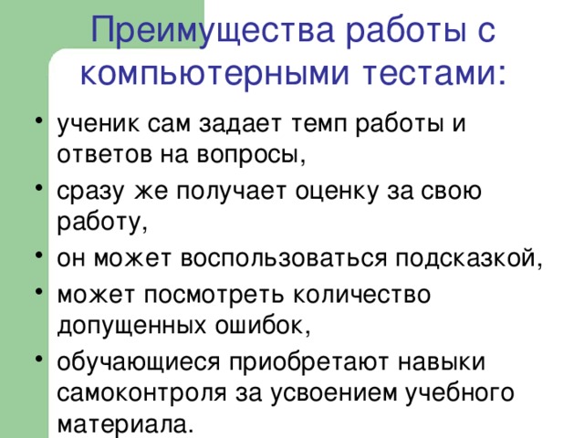  Преимущества работы с компьютерными тестами:   ученик сам задает темп работы и ответов на вопросы, сразу же получает оценку за свою работу, он может воспользоваться подсказкой, может посмотреть количество допущенных ошибок, обучающиеся приобретают навыки самоконтроля за усвоением учебного материала. 