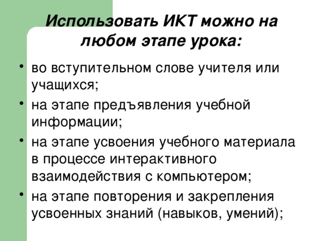 Использовать ИКТ можно на любом этапе урока: во вступительном слове учителя или учащихся; на этапе предъявления учебной информации; на этапе усвоения учебного материала в процессе интерактивного взаимодействия с компьютером; на этапе повторения и закрепления усвоенных знаний (навыков, умений); 