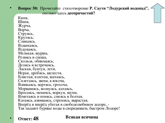 Вопрос 50: Прочитайте стихотворение Р. Саути “Лодурский водопад”,  сколько здесь деепричастий?  Кипя,  Шипя,  Журча,  Ворча,  Струясь,  Крутясь,  Сливаясь,  Вздымаясь,  Вздуваясь,  Мелькая, шурша,  Резвясь и спеша,  Скользя, обнимаясь,  Делясь и встречаясь,  Лаская, бунтуя, летя,  Играя, дробясь, шелестя,  Блистая, взлетая, шатаясь,  Сплетаясь, звеня, клокоча,  Взвиваясь, вертясь, грохоча,  Морщинясь, волнуясь, катаясь,  Бросаясь, меняясь, воркуя, шумя,  Взметаясь и пенясь, смеясь и болтая,  Катаясь, извиваясь, стремясь, вырастая,  Вперёд и вперёд убегая в свободолюбивом задоре, -  Так падают бурные воды в сверкающем, быстром Лодоре!  Ответ:  48 Всякая всячина 