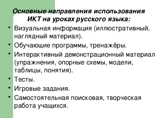 Основные направления использования ИКТ на уроках русского языка: Визуальная информация (иллюстративный, наглядный материал). Обучающие программы, тренажёры. Интерактивный демонстрационный материал (упражнения, опорные схемы, модели, таблицы, понятия). Тесты. Игровые задания. Самостоятельная поисковая, творческая работа учащихся. 