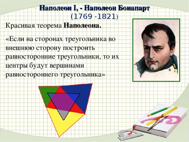 Наполеон I, - Наполеон Бонапарт  (1769 -1821 )   Красивая теорема Наполеона. «Если на сторонах треугольника во внешнюю сторону построить равносторонние треугольники, то их центры будут вершинами равностороннего треугольника» 