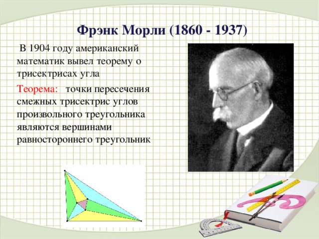 Фрэнк Морли  (1860 - 1937)  В 1904 году американский математик  вывел теорему о трисектрисах угла Теорема: точки пересечения смежных трисектрис углов произвольного треугольника являются вершинами равностороннего треугольник  
