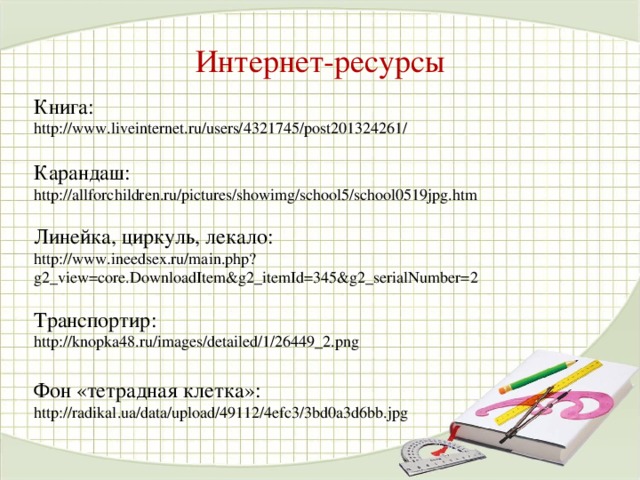 Интернет-ресурсы Книга: http://www.liveinternet.ru/users/4321745/post201324261/  Карандаш: http://allforchildren.ru/pictures/showimg/school5/school0519jpg.htm Линейка, циркуль, лекало:  http://www.ineedsex.ru/main.php?g2_view=core.DownloadItem&g2_itemId=345&g2_serialNumber=2  Транспортир:  http://knopka48.ru/images/detailed/1/26449_2.png Фон «тетрадная клетка»: http://radikal.ua/data/upload/49112/4efc3/3bd0a3d6bb.jpg 