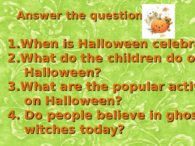 Answer the questions: When is Halloween celebrated? What do the children do on  Halloween? What are the popular activities  on Halloween? 4. Do people believe in ghosts and  witches today? 