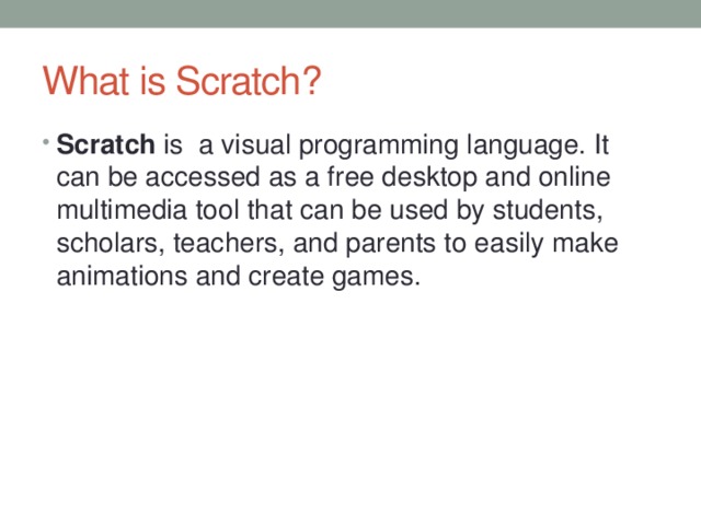 What is Scratch? Scratch is a visual programming language. It can be accessed as a free desktop and online multimedia tool that can be used by students, scholars, teachers, and parents to easily make animations and create games. 