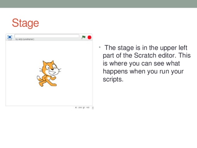 Stage  The stage is in the upper left part of the Scratch editor. This is where you can see what happens when you run your scripts. 