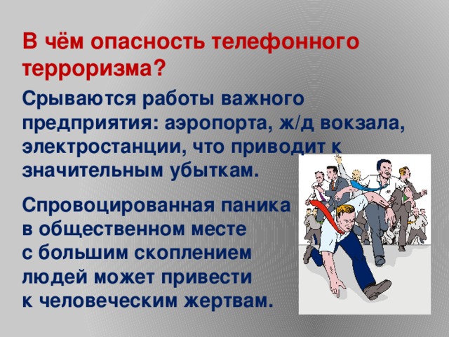 В чём опасность телефонного терроризма? Срываются работы важного предприятия: аэропорта, ж/д вокзала, электростанции, что приводит к значительным убыткам. Спровоцированная паника в общественном месте с большим скоплением людей может привести к человеческим жертвам. 