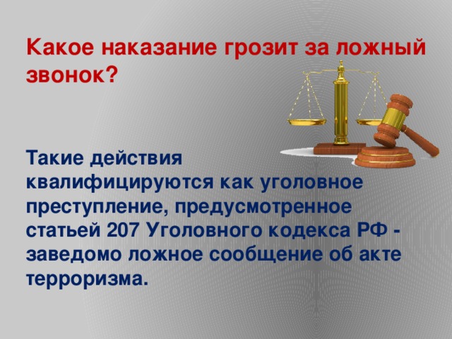 Какое наказание грозит за ложный звонок? Такие действия квалифицируются как уголовное преступление, предусмотренное статьей 207 Уголовного кодекса РФ - заведомо ложное сообщение об акте терроризма. 