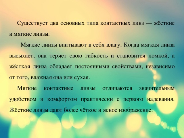  Существует два основных типа контактных линз — жёсткие и мягкие линзы.  Мягкие линзы впитывают в себя влагу. Когда мягкая линза высыхает, она теряет свою гибкость и становится ломкой, а жёсткая линза обладает постоянными свойствами, независимо от того, влажная она или сухая.  Мягкие контактные линзы отличаются значительным удобством и комфортом практически с первого надевания. Жёсткие линзы дают более чёткое и ясное изображение. 