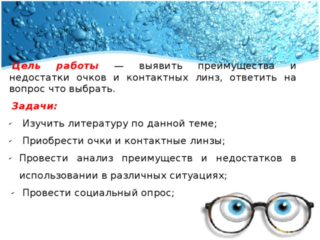 Цель работы — выявить преимущества и недостатки очков и контактных линз, ответить на вопрос что выбрать. Задачи:  Изучить литературу по данной теме;  Приобрести очки и контактные линзы; Провести анализ преимуществ и недостатков в использовании в различных ситуациях;  Провести социальный опрос; 