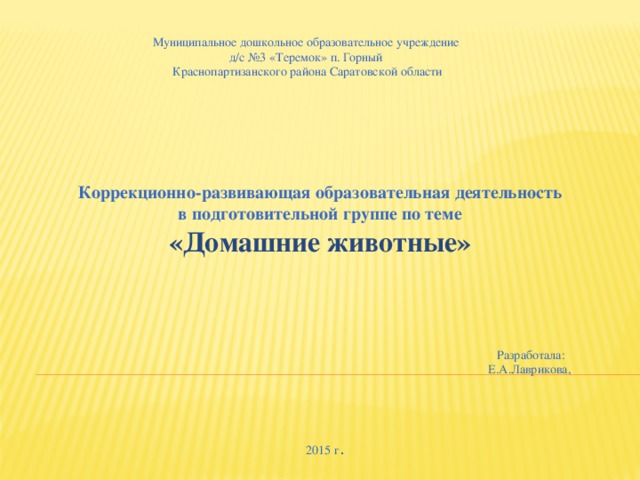 Муниципальное дошкольное образовательное учреждение  д/с №3 «Теремок» п. Горный  Краснопартизанского района Саратовской области     Коррекционно-развивающая образовательная деятельность в подготовительной группе по теме «Домашние животные» Разработала: Е.А.Лаврикова, 2015 г . 