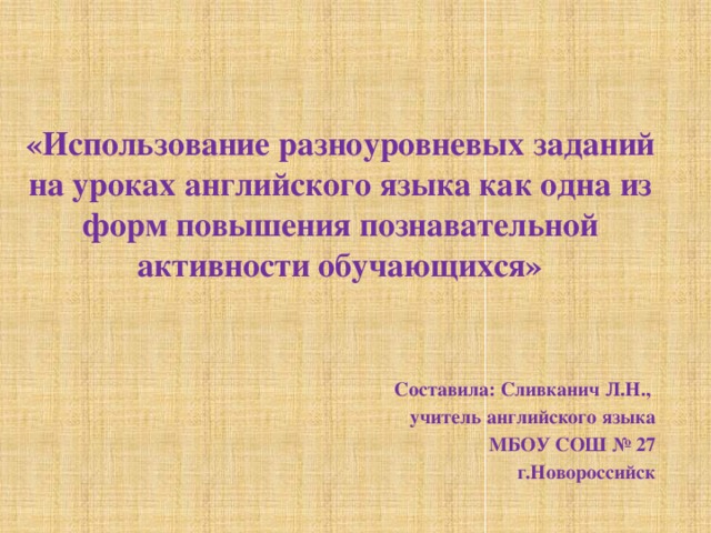 «Использование разноуровневых заданий на уроках английского языка как одна из форм повышения познавательной активности обучающихся»  Составила: Сливканич Л.Н., учитель английского языка МБОУ СОШ № 27 г.Новороссийск 