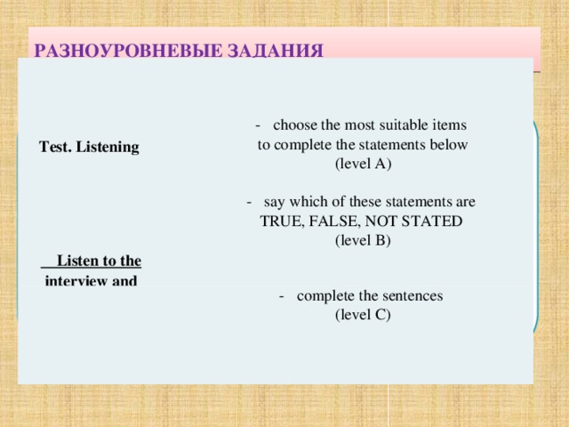 РАЗНОУРОВНЕВЫЕ ЗАДАНИЯ    complete the sentences complete the sentences (level C)  Test. Listening choose the most suitable items choose the most suitable items  to complete the statements below  (level A)  say which of these statements are say which of these statements are   TRUE, FALSE, NOT STATED (level B)  Listen to the interview and 