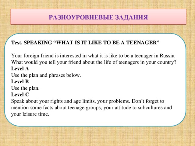 РАЗНОУРОВНЕВЫЕ ЗАДАНИЯ РАЗНОУРОВНЕВЫЕ ЗАДАНИЯ Test. SPEAKING “WHAT IS IT LIKE TO BE A TEENAGER” Your foreign friend is interested in what it is like to be a teenager in Russia. What would you tell your friend about the life of teenagers in your country?  Level A Use the plan and phrases below. Level B  Use the plan. Level C  Speak about your rights and age limits, your problems. Don’t forget to mention some facts about teenage groups, your attitude to subcultures and your leisure time. 