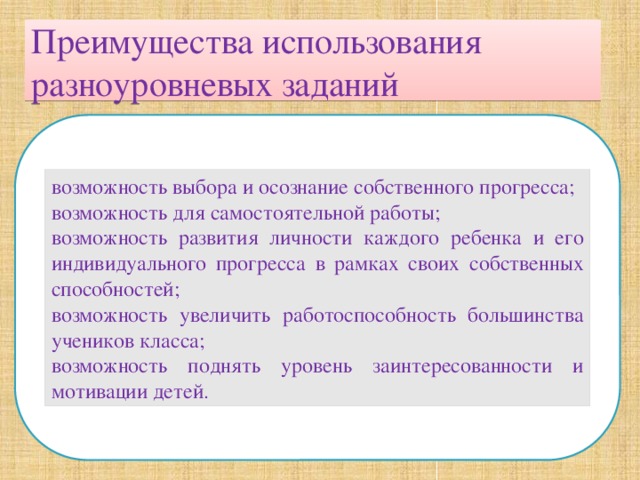 Преимущества использования разноуровневых заданий возможность выбора и осознание собственного прогресса; возможность для самостоятельной работы; возможность развития личности каждого ребенка и его индивидуального прогресса в рамках своих собственных способностей; возможность увеличить работоспособность большинства учеников класса; возможность поднять уровень заинтересованности и мотивации детей. 