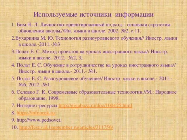 Используемые источники информации 1 . Бим И. Л. Личностно-ориентированный подход – основная стратегия обновления школы.//Ин. языки в школе. 2002. №2, с.11. 2.Бухаркина М. Ю. Технология разноуровневого обучения// Иностр. языки в школе.-2011.-№3 3.Полат Е. С. Метод проектов на уроках иностранного языка// Иностр. языки в школе.-2012.- №2, 3. 4. Полат Е. С. Обучение в сотрудничестве на уроках иностранного языка// Иностр. языки в школе.- 2011.- №1. 5. Полат Е. С. Разноуровневое обучение// Иностр. языки в школе.- 2011.- №6, 2012.-№1. 6. Селевко Г. К. Современные образовательные технологии.//М.: Народное образование, 1998. 7. Интернет-ресурсы http://gigabaza.ru/doc/100425.html 8. https://infourok.ru 9. http://www.pedsovet. 10. http :// festival .1 september . ru / articles /311756/ 