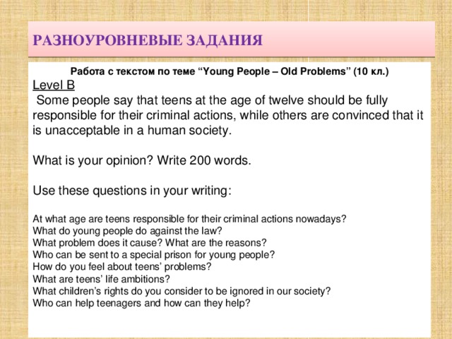 РАЗНОУРОВНЕВЫЕ ЗАДАНИЯ Работа с текстом по теме “Young People – Old Problems” (10 кл.) Level B   Some people say that teens at the age of twelve should be fully responsible for their criminal actions, while others are convinced that it is unacceptable in a human society. What is your opinion? Write 200 words. Use these questions in your writing: At what age are teens responsible for their criminal actions nowadays? What do young people do against the law? What problem does it cause? What are the reasons? Who can be sent to a special prison for young people? How do you feel about teens’ problems? What are teens’ life ambitions? What children’s rights do you consider to be ignored in our society? Who can help teenagers and how can they help? 