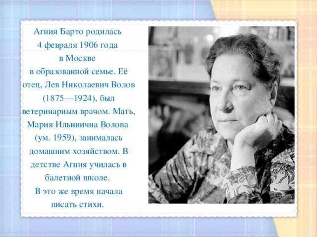 Агния Барто родилась 4 февраля 1906 года в Москве в образованной семье. Её отец, Лев Николаевич Волов (1875—1924), был ветеринарным врачом. Мать, Мария Ильинична Волова (ум. 1959), занималась домашним хозяйством. В детстве Агния училась в балетной школе. В это же время начала писать стихи. 