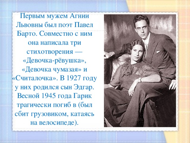 Первым мужем Агнии Львовны был поэт Павел Барто. Совместно с ним она написала три стихотворения — «Девочка-рёвушка», «Девочка чумазая» и «Считалочка». В 1927 году у них родился сын Эдгар. Весной 1945 года Гарик трагически погиб в (был сбит грузовиком, катаясь на велосипеде).   