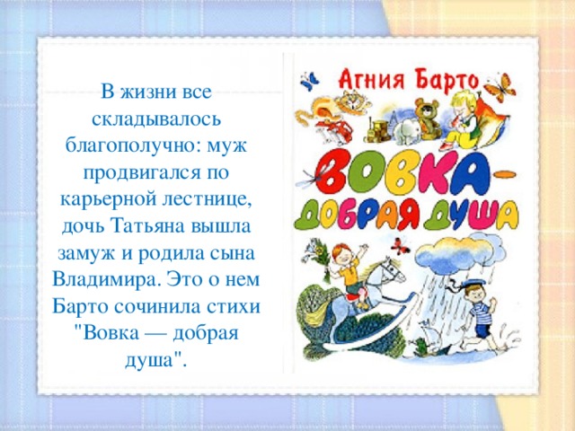 В жизни все складывалось благополучно: муж продвигался по карьерной лестнице, дочь Татьяна вышла замуж и родила сына Владимира. Это о нем Барто сочинила стихи 