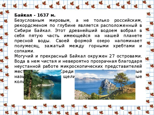 Байкал - 1637 м. Безусловным мировым, а не только российским, рекордсменом по глубине является расположенный в Сибири Байкал. Этот древнейший водоем вобрал в себя пятую часть имеющейся на нашей планете пресной воды. Своей формой озеро напоминает полумесяц, зажатый между горными хребтами и сопками. Могучий и прекрасный Байкал окружен 27 островами. Вода в нем чистая и невероятно прозрачная благодаря неустанной работе микроскопических представителей местной фауны. Среди загадок Байкала ученые называют становые щели, ледяные шатры и темные кольца.