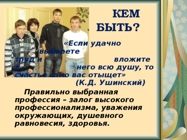  КЕМ БЫТЬ?       «Если удачно      выберете      труд и       вложите в      него всю душу, то счастье само вас отыщет»       (К.Д. Ушинский)   Правильно выбранная профессия – залог высокого профессионализма, уважения окружающих, душевного равновесия, здоровья.  