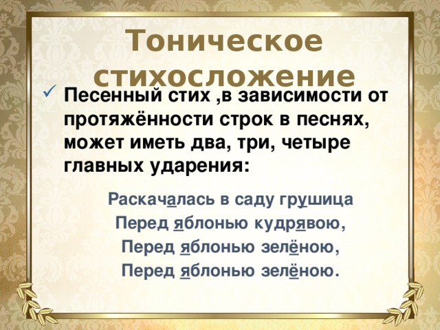 Тоническое стихосложение Песенный стих ,в зависимости от протяжённости строк в песнях, может иметь два, три, четыре главных ударения: Раскач а лась в саду гр у шица Перед я блонью кудр я вою, Перед я блонью зел ё ною, Перед я блонью зел ё ною. 