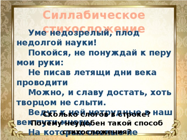 Силлабическое стихосложение  Уме недозрелый, плод недолгой науки!  Покойся, не понуждай к перу мои руки:  Не писав летящи дни века проводити  Можно, и славу достать, хоть творцом не слыти.  Ведут к ней нетрудные в наш век пути многи,  На которых смелые не запнутся ноги. Сколько слогов в строке? Почему неудобен такой способ стихосложения? 