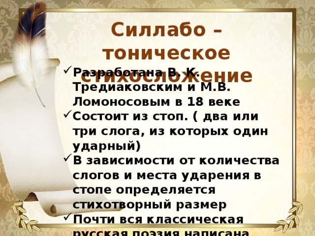 Силлабо – тоническое стихосложение Разработана В. К. Тредиаковским и М.В. Ломоносовым в 18 веке Состоит из стоп. ( два или три слога, из которых один ударный) В зависимости от количества слогов и места ударения в стопе определяется стихотворный размер Почти вся классическая русская поэзия написана силлабо-тоническим стихом 