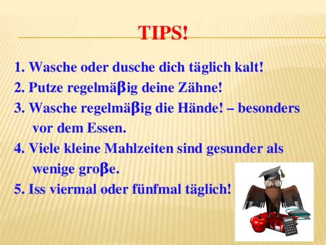 Tips! 1. Wasche oder dusche dich täglich kalt! 2. Putze regelmäβig deine Zähne! 3. Wasche regelmäβig die Hände! – besonders  vor dem Essen. 4. Viele kleine Mahlzeiten sind gesunder als  wenige groβe. 5. Iss viermal oder fünfmal täglich! 
