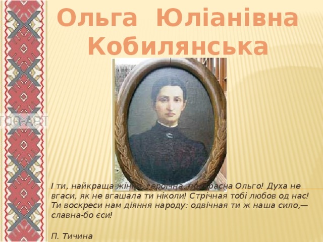 Ольга Юліанівна Кобилянська І ти, найкраща жінко, героїчна, прекрасна Ольго! Духа не вгаси, як не вгашала ти ніколи! Стрічная тобі любов од нас! Ти воскреси нам діяння народу: одвічная ти ж наша сило,— славна-бо єси!  П. Тичина 