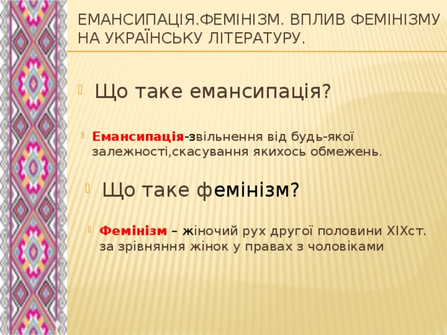 Емансипація.Фемінізм. ВПЛИВ ФЕМІНІЗМУ НА УКРАЇНСЬКУ ЛІТЕРАТУРУ.   Що таке емансипація? Емансипація -з вільнення від будь-якої залежності,скасування якихось обмежень. Що таке ф емінізм? Фемінізм – ж іночий рух другої половини ХIXст. за зрівняння жінок у правах з чоловіками 