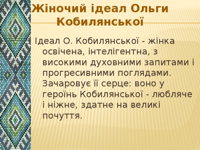 Жiночий iдеал Ольги Кобилянської Iдеал О. Кобилянської - жiнка освiчена, iнтелiгентна, з високими духовними запитами i прогресивними поглядами. Зачаровує її серце: воно у героїнь Кобилянської - любляче i нiжне, здатне на великi почуття. 