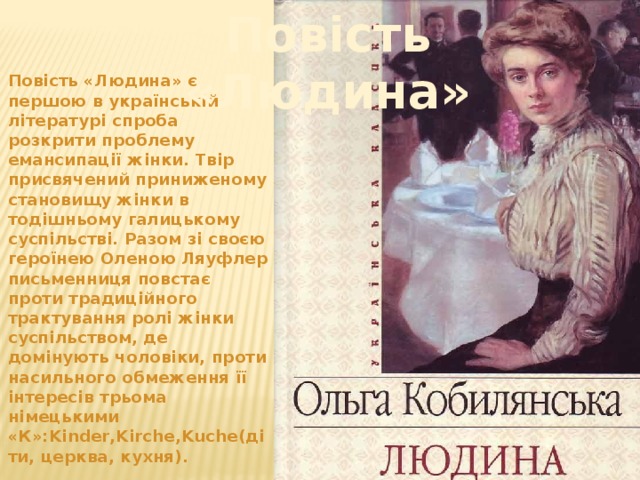 Повість «Людина» Повість «Людина» є першою в українській літературі спроба розкрити проблему емансипації жінки. Твір присвячений приниженому становищу жінки в тодішньому галицькому суспільстві. Разом зі своєю героїнею Оленою Ляуфлер письменниця повстає проти традиційного трактування ролі жінки суспільством, де домінують чоловіки, проти насильного обмеження її інтересів трьома німецькими «К»:Kinder,Kirche,Kuche(діти, церква, кухня).  