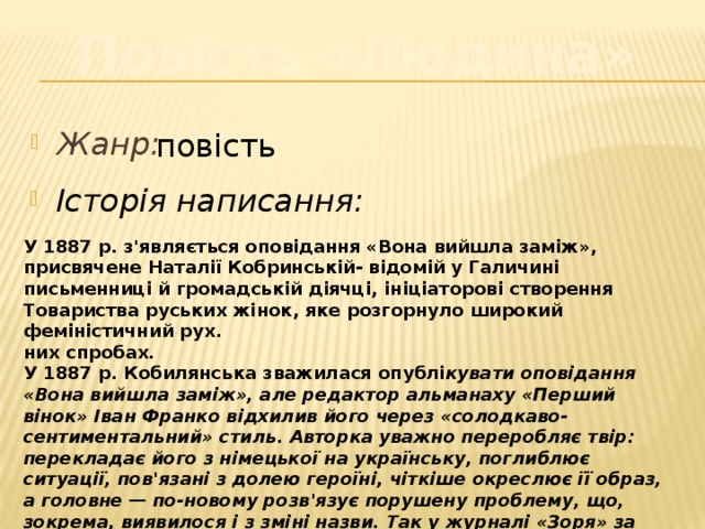 Повість «Людина» Жанр: повість Історія написання: У 1887 р. з'являється оповідання «Вона вийшла заміж», присвячене Наталії Кобринській- відомій у Галичині письменниці й громадській діячці, ініціаторові створення Товариства руських жінок, яке розгорнуло широкий феміністичний рух. них спробах. У 1887 р. Кобилянська зважилася опублі кувати оповідання «Вона вийшла заміж», але редактор альманаху «Перший вінок» Іван Франко відхилив його через «солодкаво-сентиментальний» стиль. Авторка уважно переробляє твір: перекладає його з німецької на українську, поглиблює ситуації, пов'язані з долею героїні, чіткіше окреслює її образ, а головне — по-новому розв'язує порушену проблему, що, зокрема, виявилося і з зміні назви. Так у журналі «Зоря» за 1894 р. з'явилася повість «Людина» 