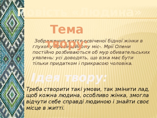 Повість «Людина» Тема твору:  Зображення життя освіченої бідної жінки в глухому провінційному міс-. Мрії Олени постійно розбиваються об мур обивательських уявлень: усі доводять, що взка має бути тільки придатком і прикрасою чоловіка. Ідея твору: Треба створити такі умови, так змінити лад, щоб кожна людина, особливо жінка, змогла відчути себе справді людиною і знайти своє місце в житті. 