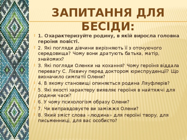 Запитання для бесіди: 1. Охарактеризуйте родину, в якій виросла головна героїня повісті. 2. Які погляди дівчини вирізняють її з оточуючого середовища? Чому вони дратують батька, матір, знайомих? 3. Які погляди Оленки на кохання? Чому героїня віддала перевагу С. Лієвичу перед доктором юриспруденції? Що визначило симпатії Олени? 4. В якому становищі опиняється родина Ляуфлерів? 5. Які якості характеру виявляє героїня в найтяжчі для родини часи? 6. У чому психологізм образу Олени? 7. Чи виправдовуєте ви заміжжя Олени? 8. Який зміст слова «людина» для героїні твору, для письменниці, для вас особисто? 