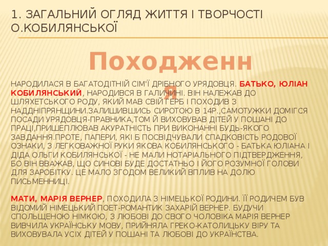 1. ЗАГАЛЬНИЙ ОГЛЯД ЖИТТЯ І ТВОРЧОСТІ О.КОБИЛЯНСЬКОЇ Походження Народилася в багатодітній сім'ї дрібного урядовця. Батько, Юліан Кобилянський , народився в Галичині. Він належав до шляхетського роду, який мав свій герб і походив з Наддніпрянщини.залишившись сиротою в 14р.,самотужки домігся посади урядОвця-правника,том й виховував дітей у пошані до праці,пришеплював акуратність при виконанні будь-якого завдання.Проте, папери, які б посвідчували спадковість родової ознаки, з легковажної руки Якова Кобилянського - батька Юліана і діда Ольги Кобилянської - не мали нотаріального підтвердження, бо він вважав, що синові буде достатньо і його розумної голови для заробітку. Це мало згодом великий вплив на долю письменниці. Мати, Марія Вернер , походила з німецької родини. Її родичем був відомий німецький поет-романтик Захарій Вернер. Будучи спольщеною німкою, з любові до свого чоловіка Марія Вернер вивчила українську мову, прийняла греко-католицьку віру та виховувала усіх дітей у пошані та любові до українства. 