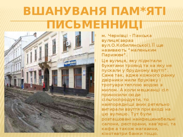 Вшануваня пам*яті письменниці м. Чернівці - Панська вулиця(зараз вул.О.Кобилянської).ЇЇ ще називають “маленьким Парижем”. Це вулиця, яку підмітали букетами троянд та на яку не пускали у брудному взутті”. Саме так, адже кожного ранку двірники мили бруківку і тротуари теплою водою з милом. А коли мешканці сіл приносили сюди сільгоспродукти, то найпорядніші зних ретельно витирали взуття при вході на цю вулицю. Тут були розташовані найфешенебельні салони, ресторани, кав’ярні, та кафе а також магазини, кінотеатри банки тощо.    