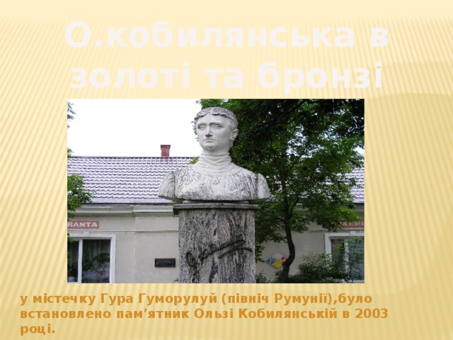 О.кобилянська в золоті та бронзі у містечку Гура Гуморулуй (північ Румунії),було встановлено пам’ятник Ользі Кобилянській в 2003 році. 