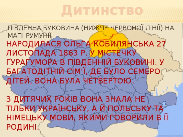Дитинство Південна Буковина (нижче червоної лінії) на мапі РумуніЇ Народилася Ольга Кобилянська 27 листопада 1863 р. у містечку Ґурагумора в Південній Буковині. У багатодітній сім'ї, де було семеро дітей, вона була четвертою. З дитячих років вона знала не тільки українську, а й польську та німецьку мови, якими говорили в її родині. 